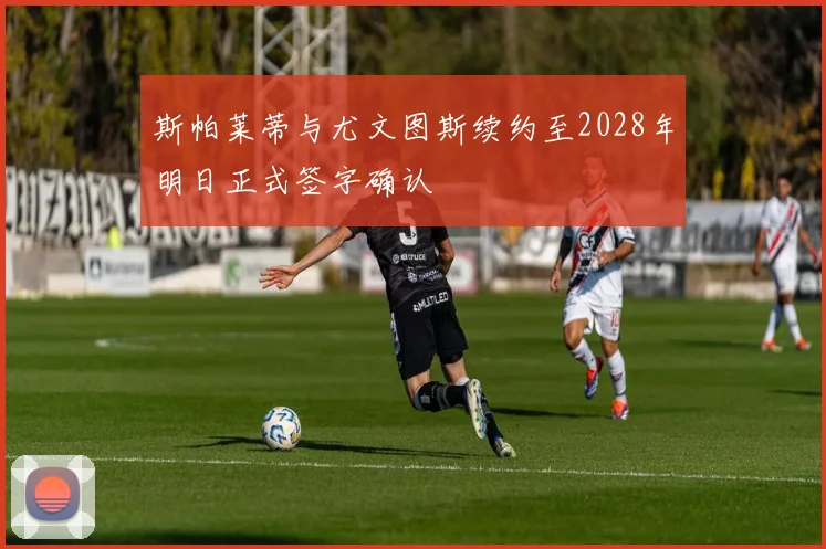 斯帕莱蒂与尤文图斯续约至2028年明日正式签字确认