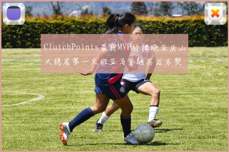 ClutchPoints最新MVP榜揭晓亚历山大稳居第一文班亚马紧随其后东契奇位列第三