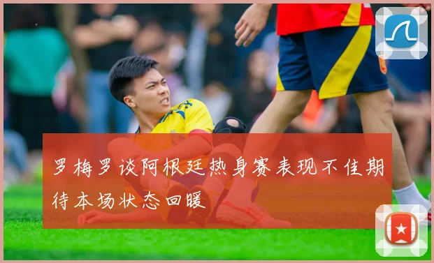 罗梅罗谈阿根廷热身赛表现不佳期待本场状态回暖