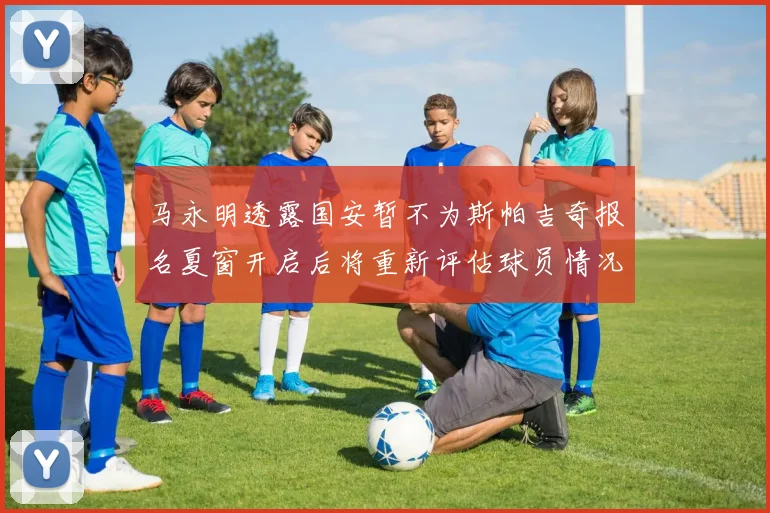 马永明透露国安暂不为斯帕吉奇报名夏窗开启后将重新评估球员情况