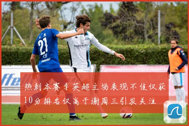 热刺本赛季英超主场表现不佳仅获10分排名仅高于谢周三引发关注