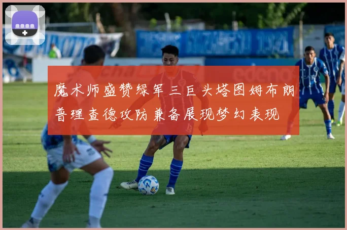 魔术师盛赞绿军三巨头塔图姆布朗普理查德攻防兼备展现梦幻表现
