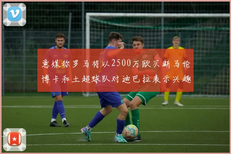 意媒称罗马将以2500万欧买断马伦博卡和土超球队对迪巴拉表示兴趣