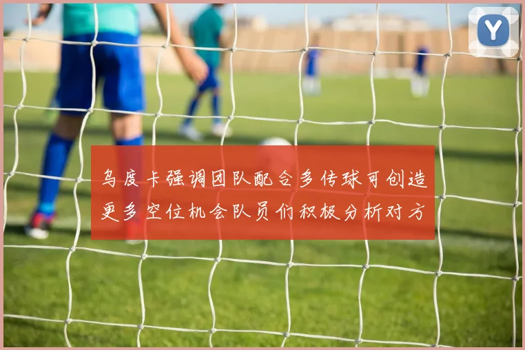 乌度卡强调团队配合多传球可创造更多空位机会队员们积极分析对方防守策略