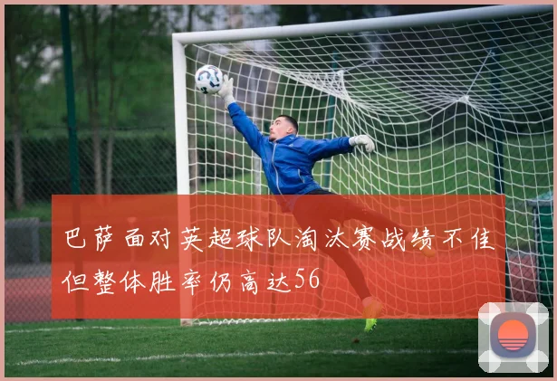 巴萨面对英超球队淘汰赛战绩不佳但整体胜率仍高达56