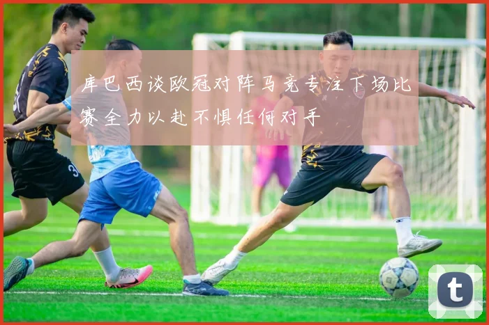 库巴西谈欧冠对阵马竞专注下场比赛全力以赴不惧任何对手