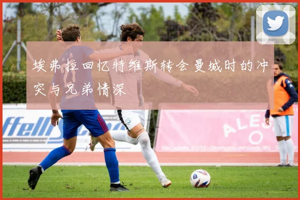 埃弗拉回忆特维斯转会曼城时的冲突与兄弟情深