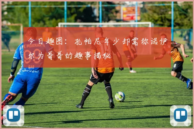 今日趣图：孔帕尼年少却需称诺伊尔为哥哥的趣事揭秘