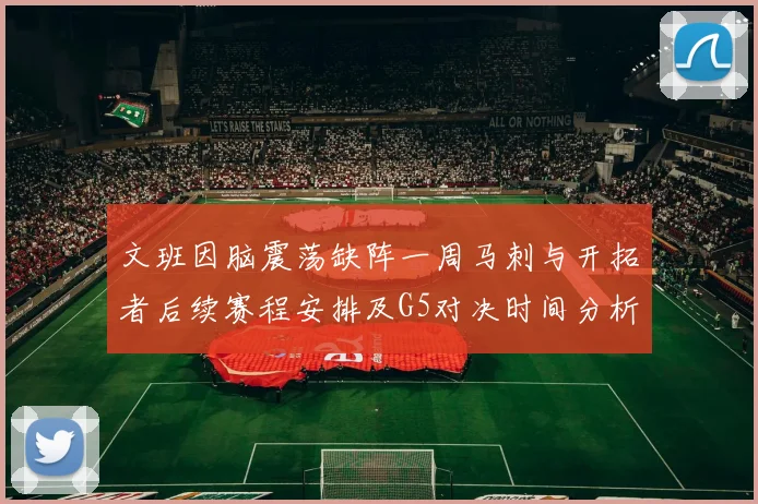 文班因脑震荡缺阵一周马刺与开拓者后续赛程安排及G5对决时间分析