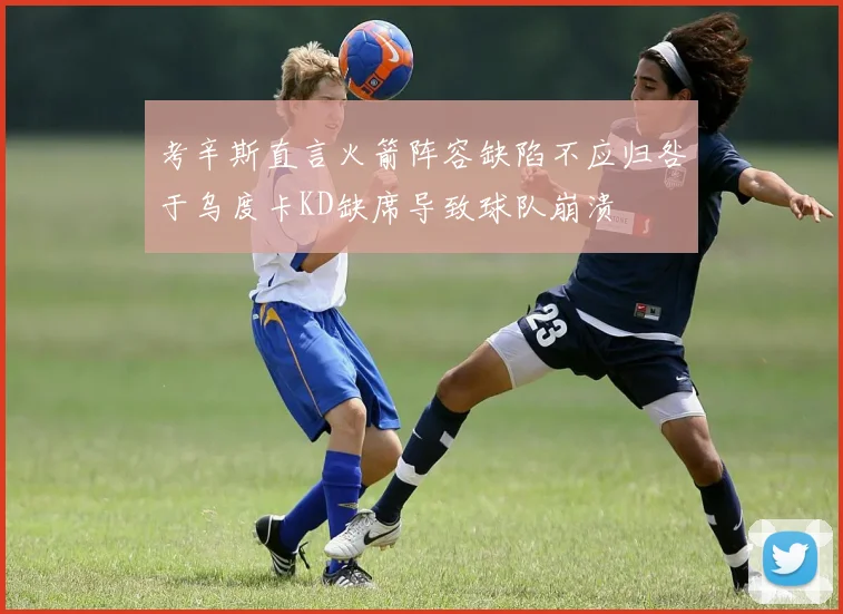 考辛斯直言火箭阵容缺陷不应归咎于乌度卡KD缺席导致球队崩溃