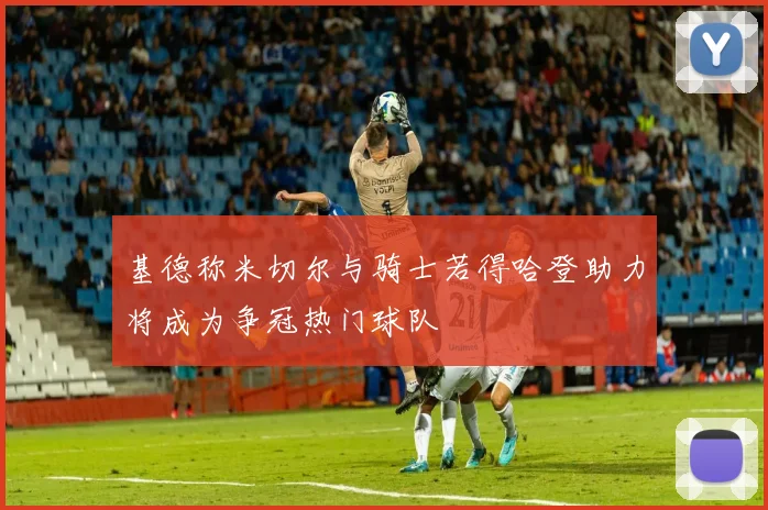 基德称米切尔与骑士若得哈登助力将成为争冠热门球队