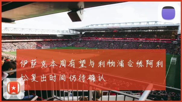 伊萨克本周有望与利物浦合练阿利松复出时间仍待确认