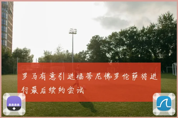 罗马有意引进福蒂尼佛罗伦萨将进行最后续约尝试