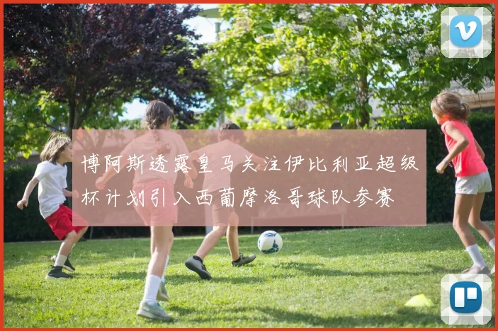 博阿斯透露皇马关注伊比利亚超级杯计划引入西葡摩洛哥球队参赛